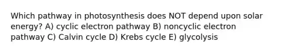 Which pathway in photosynthesis does NOT depend upon solar energy? A) cyclic electron pathway B) noncyclic electron pathway C) Calvin cycle D) <a href='https://www.questionai.com/knowledge/kqfW58SNl2-krebs-cycle' class='anchor-knowledge'>krebs cycle</a> E) glycolysis