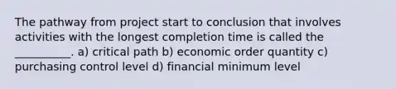 The pathway from project start to conclusion that involves activities with the longest completion time is called the __________. a) critical path b) economic order quantity c) purchasing control level d) financial minimum level