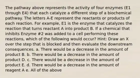 The pathway above represents the activity of four enzymes (E1 through E4) that each catalyze a different step of a biochemical pathway. The letters A-E represent the reactants or products of each reaction. For example, E1 is the enzyme that catalyzes the reaction that turns reactant A into product B. If a chemical that inhibits Enzyme #2 was added to a cell performing these reactions, which of the following would occur? Hint: Draw an X over the step that is blocked and then evaluate the downstream consequences. a. There would be a decrease in the amount of product B. b. There would be a decrease in the amount of product D. c. There would be a decrease in the amount of product E. d. There would be a decrease in the amount of reagent A e. All of the above