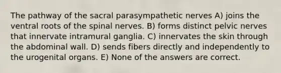 The pathway of the sacral parasympathetic nerves A) joins the ventral roots of the spinal nerves. B) forms distinct pelvic nerves that innervate intramural ganglia. C) innervates the skin through the abdominal wall. D) sends fibers directly and independently to the urogenital organs. E) None of the answers are correct.