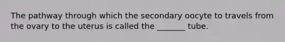 The pathway through which the secondary oocyte to travels from the ovary to the uterus is called the _______ tube.
