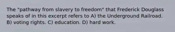 The "pathway from slavery to freedom" that Frederick Douglass speaks of in this excerpt refers to A) the Underground Railroad. B) voting rights. C) education. D) hard work.