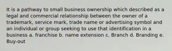 It is a pathway to small business ownership which described as a legal and commercial relationship between the owner of a trademark, service mark, trade name or advertising symbol and an individual or group seeking to use that identification in a business a. franchise b. name extension c. Branch d. Branding e. Buy-out