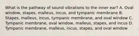 What is the pathway of sound vibrations to the inner ear? A. Oval window, stapes, malleus, incus, and tympanic membrane B. Stapes, malleus, incus, tympanic membrane, and oval window C. Tympanic membrane, oval window, malleus, stapes, and incus D. Tympanic membrane, malleus, incus, stapes, and oval window