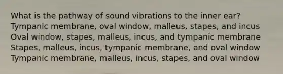 What is the pathway of sound vibrations to the inner ear? Tympanic membrane, oval window, malleus, stapes, and incus Oval window, stapes, malleus, incus, and tympanic membrane Stapes, malleus, incus, tympanic membrane, and oval window Tympanic membrane, malleus, incus, stapes, and oval window