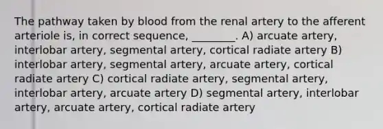 The pathway taken by blood from the renal artery to the afferent arteriole is, in correct sequence, ________. A) arcuate artery, interlobar artery, segmental artery, cortical radiate artery B) interlobar artery, segmental artery, arcuate artery, cortical radiate artery C) cortical radiate artery, segmental artery, interlobar artery, arcuate artery D) segmental artery, interlobar artery, arcuate artery, cortical radiate artery