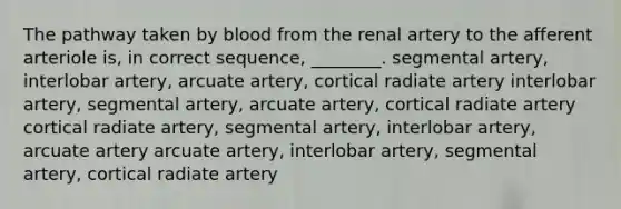 The pathway taken by blood from the renal artery to the afferent arteriole is, in correct sequence, ________. segmental artery, interlobar artery, arcuate artery, cortical radiate artery interlobar artery, segmental artery, arcuate artery, cortical radiate artery cortical radiate artery, segmental artery, interlobar artery, arcuate artery arcuate artery, interlobar artery, segmental artery, cortical radiate artery