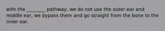 with the ________ pathway, we do not use the outer ear and middle ear, we bypass them and go straight from the bone to the inner ear.