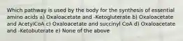 Which pathway is used by the body for the synthesis of essential amino acids a) Oxaloacetate and -Ketogluterate b) Oxaloacetate and AcetylCoA c) Oxaloacetate and succinyl CoA d) Oxaloacetate and -Ketobuterate e) None of the above