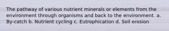 The pathway of various nutrient minerals or elements from the environment through organisms and back to the environment. a. By-catch b. Nutrient cycling c. Eutrophication d. Soil erosion