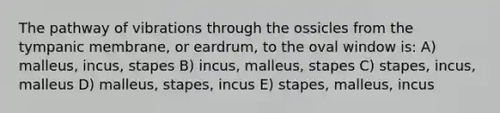 The pathway of vibrations through the ossicles from the tympanic membrane, or eardrum, to the oval window is: A) malleus, incus, stapes B) incus, malleus, stapes C) stapes, incus, malleus D) malleus, stapes, incus E) stapes, malleus, incus