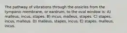 The pathway of vibrations through the ossicles from the tympanic membrane, or eardrum, to the oval window is: A) malleus, incus, stapes. B) incus, malleus, stapes. C) stapes, incus, malleus. D) malleus, stapes, incus. E) stapes, malleus, incus.