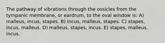 The pathway of vibrations through the ossicles from the tympanic membrane, or eardrum, to the oval window is: A) malleus, incus, stapes. B) incus, malleus, stapes. C) stapes, incus, malleus. D) malleus, stapes, incus. E) stapes, malleus, incus.