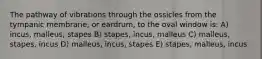 The pathway of vibrations through the ossicles from the tympanic membrane, or eardrum, to the oval window is: A) incus, malleus, stapes B) stapes, incus, malleus C) malleus, stapes, incus D) malleus, incus, stapes E) stapes, malleus, incus