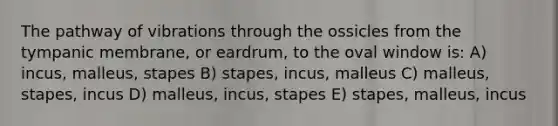 The pathway of vibrations through the ossicles from the tympanic membrane, or eardrum, to the oval window is: A) incus, malleus, stapes B) stapes, incus, malleus C) malleus, stapes, incus D) malleus, incus, stapes E) stapes, malleus, incus