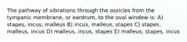 The pathway of vibrations through the ossicles from the tympanic membrane, or eardrum, to the oval window is: A) stapes, incus, malleus B) incus, malleus, stapes C) stapes, malleus, incus D) malleus, incus, stapes E) malleus, stapes, incus