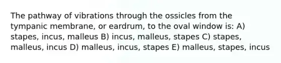 The pathway of vibrations through the ossicles from the tympanic membrane, or eardrum, to the oval window is: A) stapes, incus, malleus B) incus, malleus, stapes C) stapes, malleus, incus D) malleus, incus, stapes E) malleus, stapes, incus