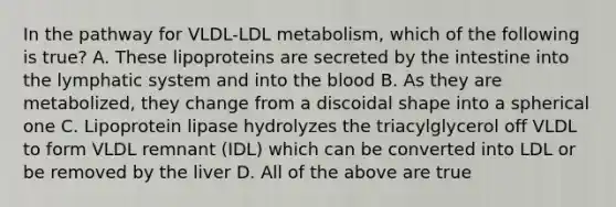 In the pathway for VLDL-LDL metabolism, which of the following is true? A. These lipoproteins are secreted by the intestine into the lymphatic system and into the blood B. As they are metabolized, they change from a discoidal shape into a spherical one C. Lipoprotein lipase hydrolyzes the triacylglycerol off VLDL to form VLDL remnant (IDL) which can be converted into LDL or be removed by the liver D. All of the above are true