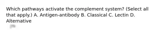 Which pathways activate the complement system? (Select all that apply.) A. Antigen-antibody B. Classical C. Lectin D. Alternative