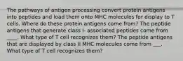 The pathways of antigen processing convert protein antigens into peptides and load them onto MHC molecules for display to T cells. Where do these protein antigens come from? The peptide antigens that generate class I- associated peptides come from ____. What type of T cell recognizes them? The peptide antigens that are displayed by class II MHC molecules come from ___. What type of T cell recognizes them?