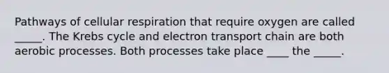 Pathways of cellular respiration that require oxygen are called _____. The Krebs cycle and electron transport chain are both aerobic processes. Both processes take place ____ the _____.