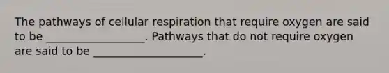 The pathways of cellular respiration that require oxygen are said to be __________________. Pathways that do not require oxygen are said to be ____________________.