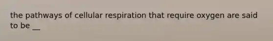 the pathways of cellular respiration that require oxygen are said to be __