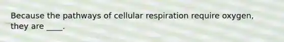 Because the pathways of cellular respiration require oxygen, they are ____.