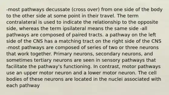 -most pathways decussate (cross over) from one side of the body to the other side at some point in their travel. The term contralateral is used to indicate the relationship to the opposite side, whereas the term ipsilateral means the same side -all pathways are composed of paired tracts. a pathway on the left side of the CNS has a matching tract on the right side of the CNS -most pathways are composed of series of two or three neurons that work together. Primary neurons, secondary neurons, and sometimes tertiary neurons are seen in sensory pathways that facilitate the pathway's functioning. In contrast, motor pathways use an upper motor neuron and a lower motor neuron. The cell bodies of these neurons are located in the nuclei associated with each pathway