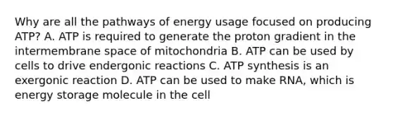 Why are all the pathways of energy usage focused on producing ATP? A. ATP is required to generate the proton gradient in the intermembrane space of mitochondria B. ATP can be used by cells to drive endergonic reactions C. ATP synthesis is an exergonic reaction D. ATP can be used to make RNA, which is energy storage molecule in the cell