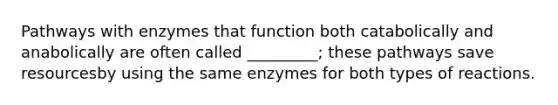 Pathways with enzymes that function both catabolically and anabolically are often called _________; these pathways save resourcesby using the same enzymes for both types of reactions.