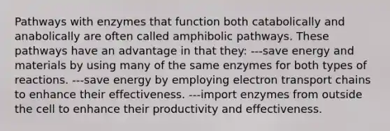 Pathways with enzymes that function both catabolically and anabolically are often called amphibolic pathways. These pathways have an advantage in that they: ---save energy and materials by using many of the same enzymes for both types of reactions. ---save energy by employing electron transport chains to enhance their effectiveness. ---import enzymes from outside the cell to enhance their productivity and effectiveness.