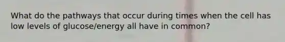 What do the pathways that occur during times when the cell has low levels of glucose/energy all have in common?
