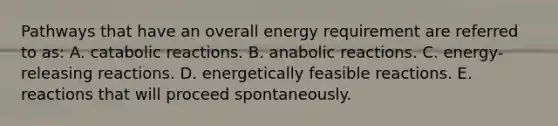 Pathways that have an overall energy requirement are referred to as: A. catabolic reactions. B. anabolic reactions. C. energy-releasing reactions. D. energetically feasible reactions. E. reactions that will proceed spontaneously.