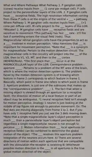 What and Where Pathways What Pathway 1. P ganglion cells (cones) receive inputs from ___ (1 cone per midget cell). P cells project to the parvocellular layers of the LGN. 2. P ganglion cells have ___ receptive fields. The high-resolution information coming from these P cells is at the origins of the ventral « ___ » pathway. Where Pathway 1. M ganglion cells receive inputs from ____ (>1 cone per diffuse cell). M cells project to the ___ layers of the LGN. *Mistake? 2. M ganglion cells have ___ receptive fields and are sensitive to movement *This pathway has fast ___ rate - it'll fire fast if something enters the visual field (rods). Thus Magnocellular retinal ganglion cells have the properties to act as a ____ involved in motion perception. *Also mentions that ___ is important for movement perception. *Note that ___ is a synonym for magnocellular. Pertain to the motion detection circuit: The magnocellular cells in the circuitry will project into the ___ of the LGN, then to V1, V2, MT, and then to the ___ cortex (WHERE/Rods). *The first place that ____ occur is at the MAGNOCELLULAR layer of the LGN. Correspondance problem - aperture _____: Pertains to a problem of the MT area of the brain, which is where the motion detection system is. The problem faced by the motion detection system is of knowing which feature in frame 2 corresponds to which feature in frame 1. Basically, which point in frame one refers to which point in frame 2. Aperture problem, is just one of the subissues that makes up the "correspondence problem". ____: 1. The fact that when a moving object is viewed through an aperture (or a receptive field), the direction of motion of a local feature or part of an object may be ambiguous. *1 neural receptive field isn't enough for motion perceptive. Analogy 1 neuron is just looking at the middle of top figure not enough to perceive movement. Ex: The Red dots are moving diagonally from frame 1 to 2. But if you have only 1 receptive field you just see the 3 dots moving down. *Note that a single magnocellular layer's object perception is much ___ than a parvocellular layer's object perception but regardless a single magnocellular neuron is not enough to perceive ___. 2. Motion information from ___ local apertures (or receptive fields) can be combined to determine the global motion of the object. *The ___ resolves this aperture problem integration of the neurons occurs here. A) There are several directions of motion within each aperture that are compatible with the stimulation the receptor is receiving B) Whichever possible motion direction is the ____ in all apertures is the true global motion direction of the object.