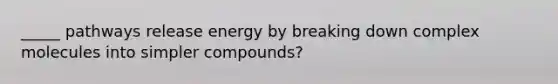 _____ pathways release energy by breaking down complex molecules into simpler compounds?