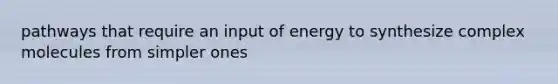 pathways that require an input of energy to synthesize complex molecules from simpler ones