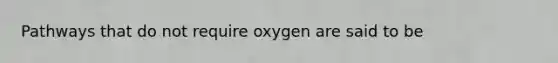 Pathways that do not require oxygen are said to be