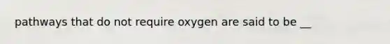 pathways that do not require oxygen are said to be __