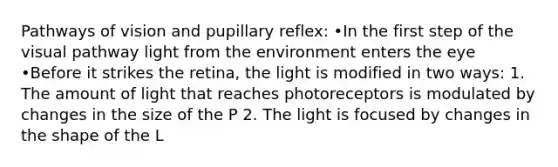 Pathways of vision and pupillary reflex: •In the first step of the visual pathway light from the environment enters the eye •Before it strikes the retina, the light is modified in two ways: 1. The amount of light that reaches photoreceptors is modulated by changes in the size of the P 2. The light is focused by changes in the shape of the L