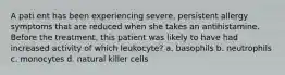 A pati ent has been experiencing severe, persistent allergy symptoms that are reduced when she takes an antihistamine. Before the treatment, this patient was likely to have had increased activity of which leukocyte? a. basophils b. neutrophils c. monocytes d. natural killer cells