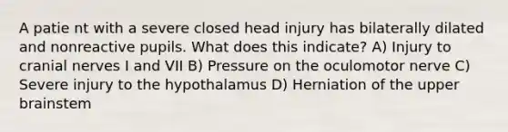 A patie nt with a severe closed head injury has bilaterally dilated and nonreactive pupils. What does this indicate? A) Injury to cranial nerves I and VII B) Pressure on the oculomotor nerve C) Severe injury to the hypothalamus D) Herniation of the upper brainstem