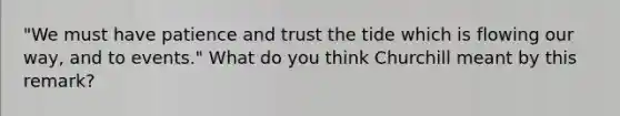 "We must have patience and trust the tide which is flowing our way, and to events." What do you think Churchill meant by this remark?