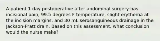 A patient 1 day postoperative after abdominal surgery has incisional pain, 99.5 degrees F temperature, slight erythema at the incision margins, and 30 mL serosanguineous drainage in the Jackson-Pratt drain. Based on this assessment, what conclusion would the nurse make?