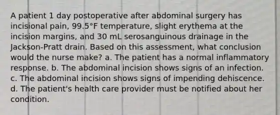 A patient 1 day postoperative after abdominal surgery has incisional pain, 99.5°F temperature, slight erythema at the incision margins, and 30 mL serosanguinous drainage in the Jackson-Pratt drain. Based on this assessment, what conclusion would the nurse make? a. The patient has a normal inflammatory response. b. The abdominal incision shows signs of an infection. c. The abdominal incision shows signs of impending dehiscence. d. The patient's health care provider must be notified about her condition.