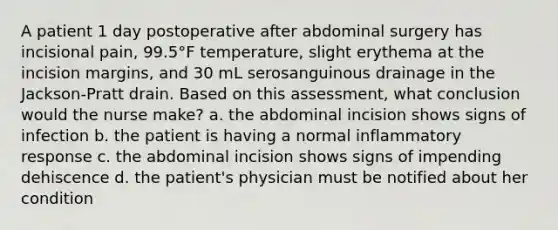 A patient 1 day postoperative after abdominal surgery has incisional pain, 99.5°F temperature, slight erythema at the incision margins, and 30 mL serosanguinous drainage in the Jackson-Pratt drain. Based on this assessment, what conclusion would the nurse make? a. the abdominal incision shows signs of infection b. the patient is having a normal inflammatory response c. the abdominal incision shows signs of impending dehiscence d. the patient's physician must be notified about her condition