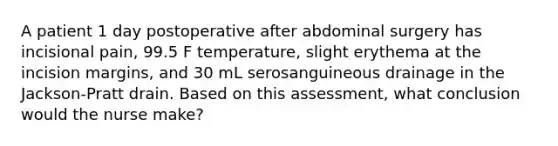 A patient 1 day postoperative after abdominal surgery has incisional pain, 99.5 F temperature, slight erythema at the incision margins, and 30 mL serosanguineous drainage in the Jackson-Pratt drain. Based on this assessment, what conclusion would the nurse make?