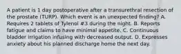 A patient is 1 day postoperative after a transurethral resection of the prostate (TURP). Which event is an unexpected finding? A. Requires 2 tablets of Tylenol #3 during the night. B. Reports fatigue and claims to have minimal appetite. C. Continuous bladder irrigation infusing with decreased output. D. Expresses anxiety about his planned discharge home the next day.