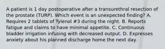 A patient is 1 day postoperative after a transurethral resection of the prostate (TURP). Which event is an unexpected finding? A. Requires 2 tablets of Tylenol #3 during the night. B. Reports fatigue and claims to have minimal appetite. C. Continuous bladder irrigation infusing with decreased output. D. Expresses anxiety about his planned discharge home the next day.