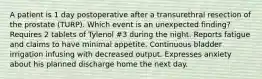 A patient is 1 day postoperative after a transurethral resection of the prostate (TURP). Which event is an unexpected finding? Requires 2 tablets of Tylenol #3 during the night. Reports fatigue and claims to have minimal appetite. Continuous bladder irrigation infusing with decreased output. Expresses anxiety about his planned discharge home the next day.